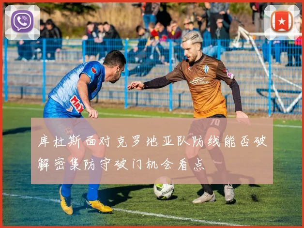 库杜斯面对克罗地亚队防线能否破解密集防守破门机会看点