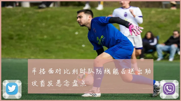 辛格面对比利时队防线能否送出助攻首发悬念盘点