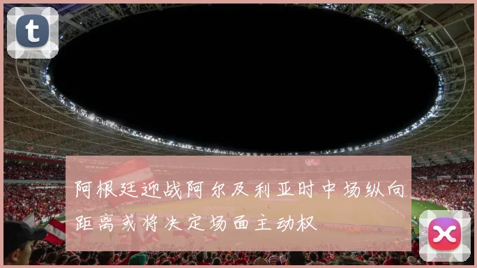 阿根廷迎战阿尔及利亚时中场纵向距离或将决定场面主动权