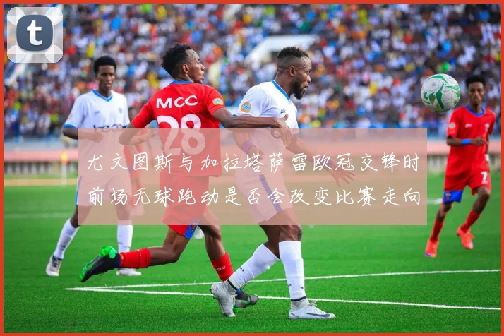 尤文图斯与加拉塔萨雷欧冠交锋时前场无球跑动是否会改变比赛走向