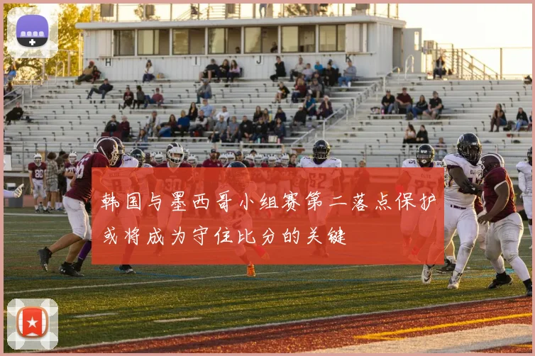 韩国与墨西哥小组赛第二落点保护或将成为守住比分的关键