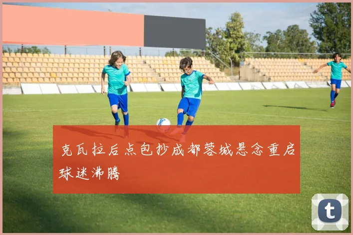 克瓦拉后点包抄成都蓉城悬念重启球迷沸腾