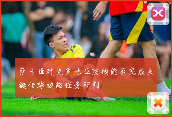 萨卡面对克罗地亚防线能否完成关键传球边路任务研判