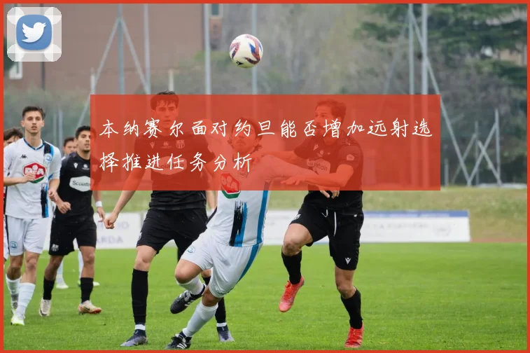 本纳赛尔面对约旦能否增加远射选择推进任务分析