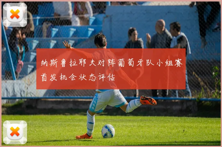 纳斯鲁拉耶夫对阵葡萄牙队小组赛首发机会状态评估