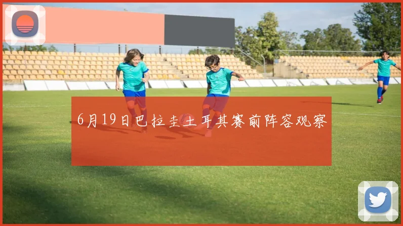 6月19日巴拉圭土耳其赛前阵容观察