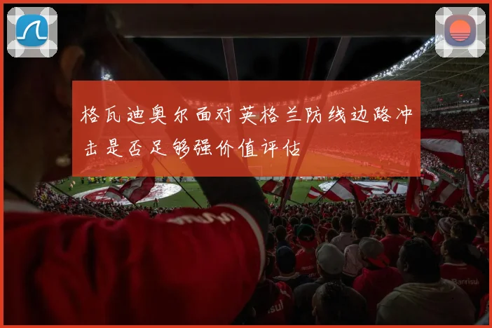 格瓦迪奥尔面对英格兰防线边路冲击是否足够强价值评估