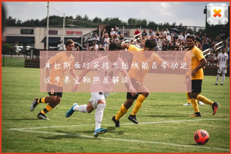 库杜斯面对英格兰防线能否带动进攻节奏金靴热度解读