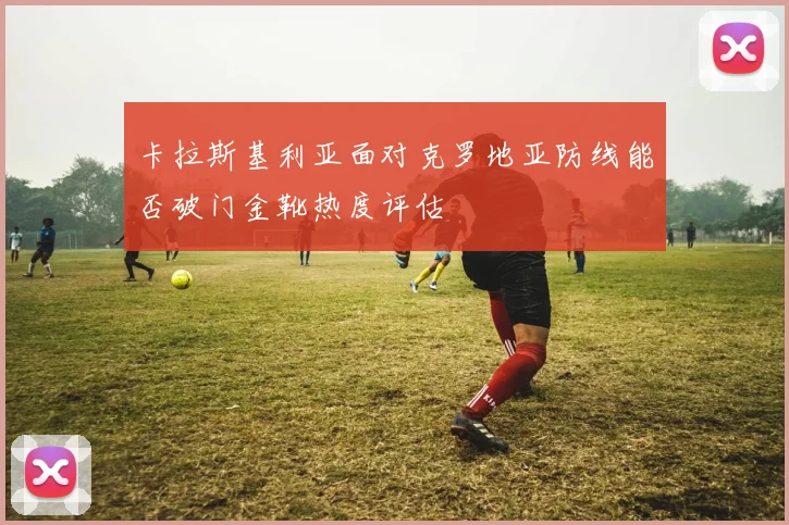 卡拉斯基利亚面对克罗地亚防线能否破门金靴热度评估