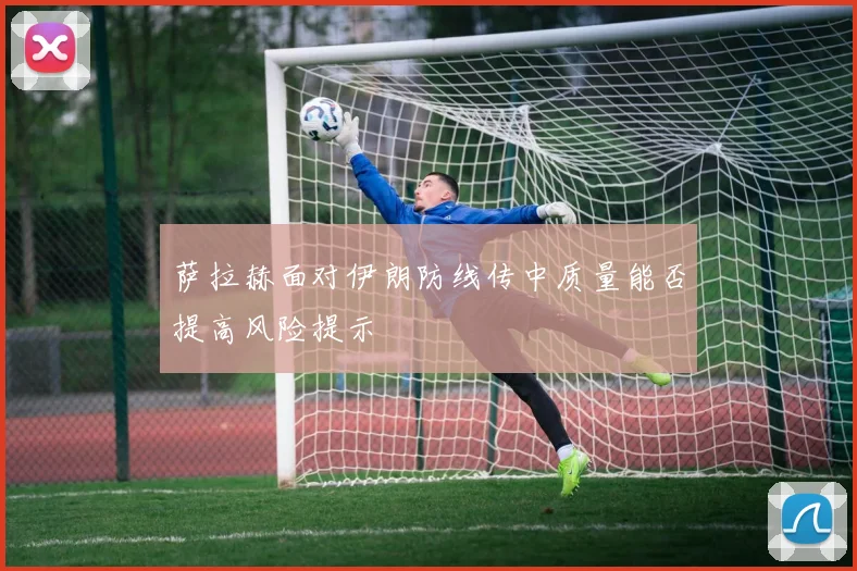 萨拉赫面对伊朗防线传中质量能否提高风险提示
