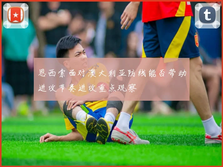 恩西索面对澳大利亚防线能否带动进攻节奏进攻重点观察