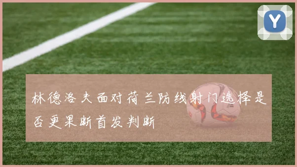 林德洛夫面对荷兰防线射门选择是否更果断首发判断