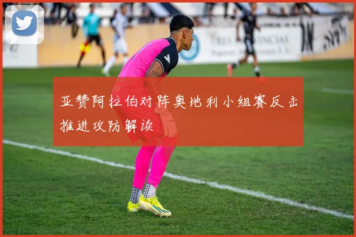 亚赞阿拉伯对阵奥地利小组赛反击推进攻防解读