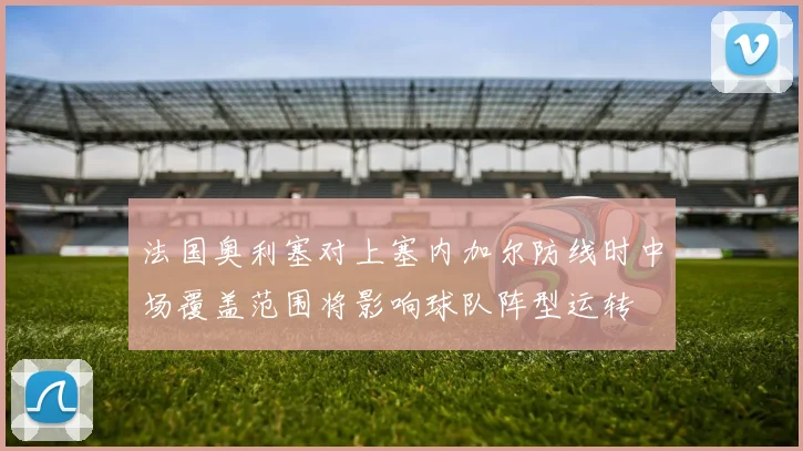 法国奥利塞对上塞内加尔防线时中场覆盖范围将影响球队阵型运转