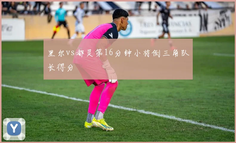 里尔vs都灵第16分钟小将倒三角队长得分