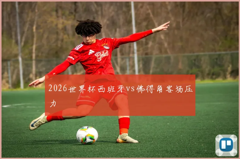 2026世界杯西班牙vs佛得角客场压力