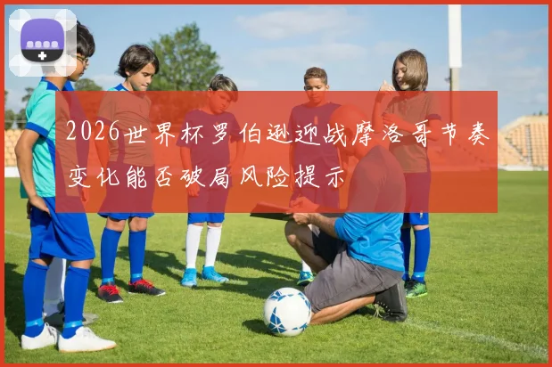 2026世界杯罗伯逊迎战摩洛哥节奏变化能否破局风险提示