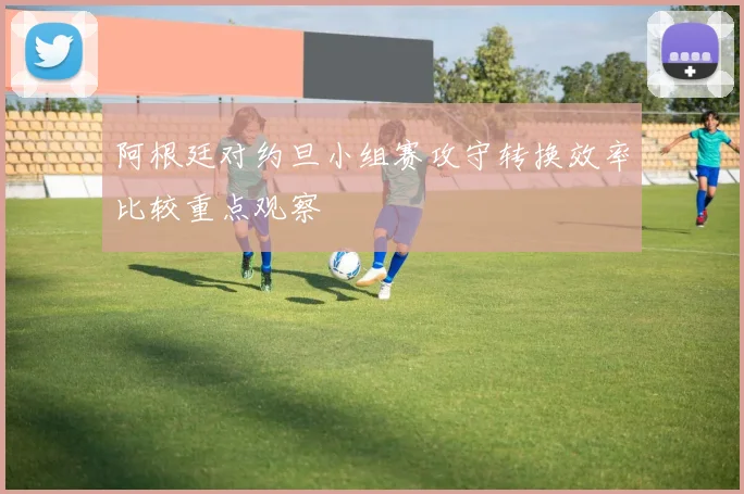 阿根廷对约旦小组赛攻守转换效率比较重点观察