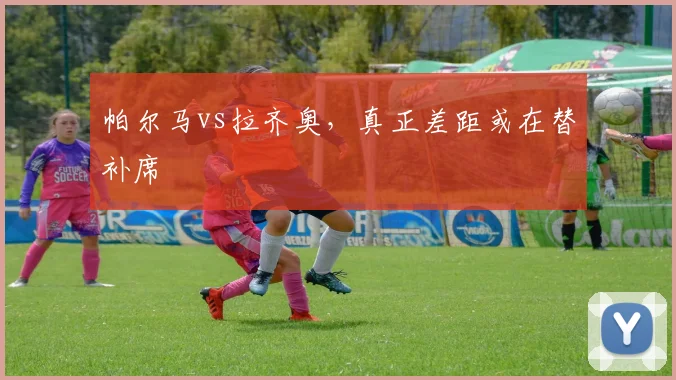 帕尔马vs拉齐奥，真正差距或在替补席