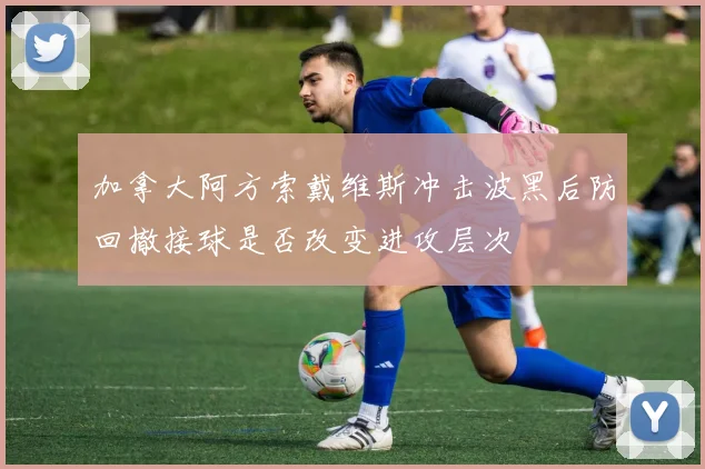 加拿大阿方索戴维斯冲击波黑后防回撤接球是否改变进攻层次