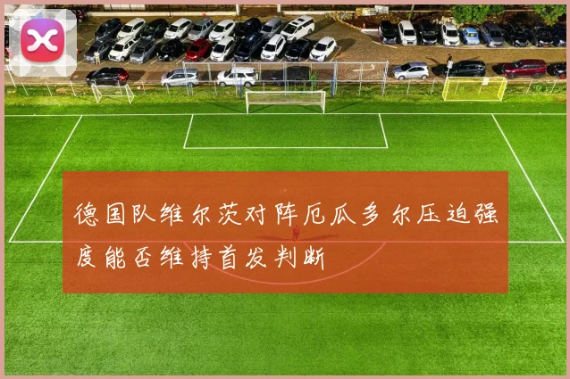 德国队维尔茨对阵厄瓜多尔压迫强度能否维持首发判断
