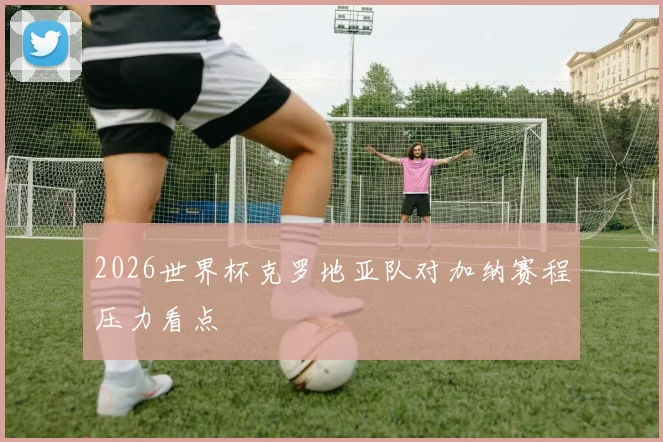 2026世界杯克罗地亚队对加纳赛程压力看点