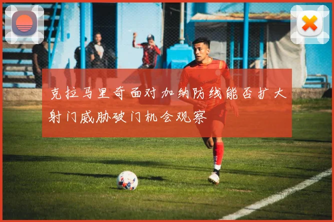 克拉马里奇面对加纳防线能否扩大射门威胁破门机会观察