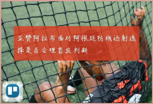 亚赞阿拉布面对阿根廷防线远射选择是否合理首发判断