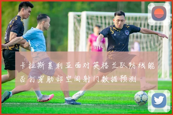 卡拉斯基利亚面对英格兰队防线能否打穿肋部空间射门数据预测