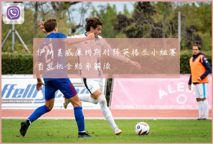 伊纳基威廉姆斯对阵英格兰小组赛首发机会赔率解读