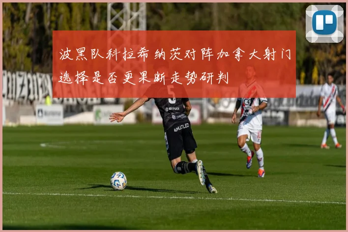 波黑队科拉希纳茨对阵加拿大射门选择是否更果断走势研判