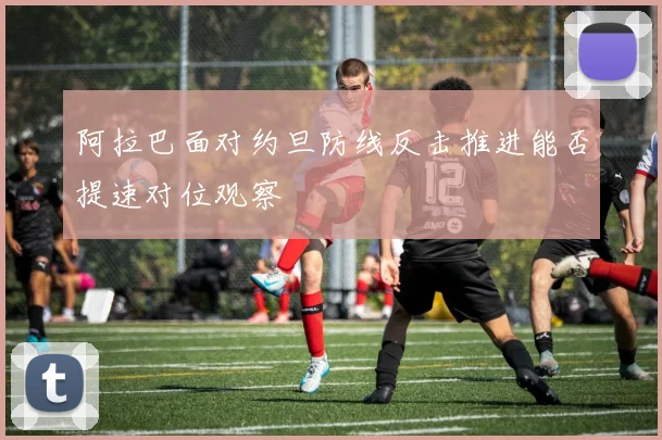 阿拉巴面对约旦防线反击推进能否提速对位观察