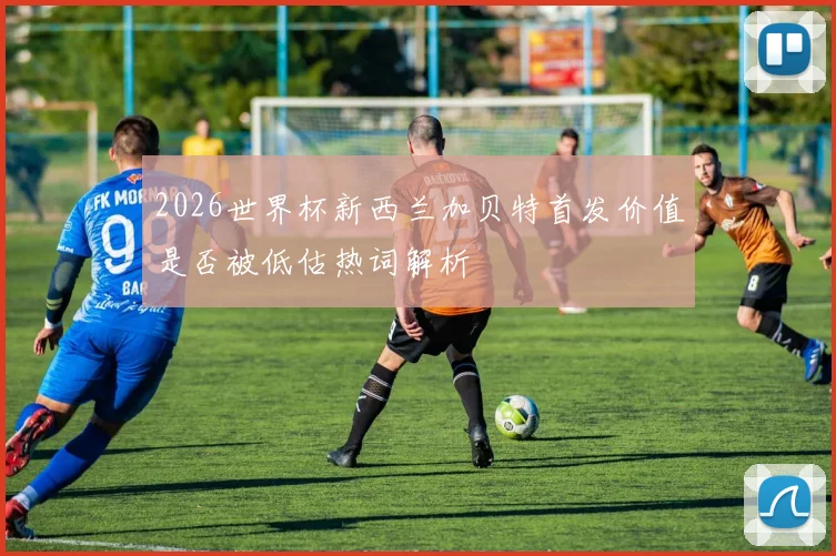 2026世界杯新西兰加贝特首发价值是否被低估热词解析